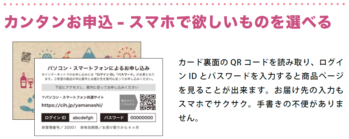 カンタンお申込－スマホで欲しいものを選べる。カード裏面のQRコードを読み取り、ログインIDとパスワードを入力すると商品ページを見ることが出来ます。お届け先の入力もスマホでサクサク。手書きの不便がありません。